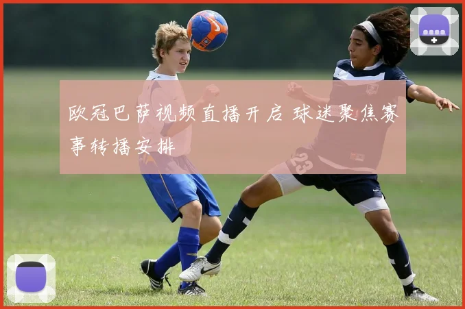 欧冠巴萨视频直播开启 球迷聚焦赛事转播安排