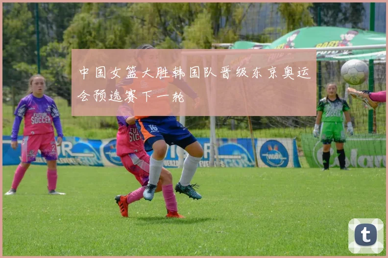 中国女篮大胜韩国队晋级东京奥运会预选赛下一轮