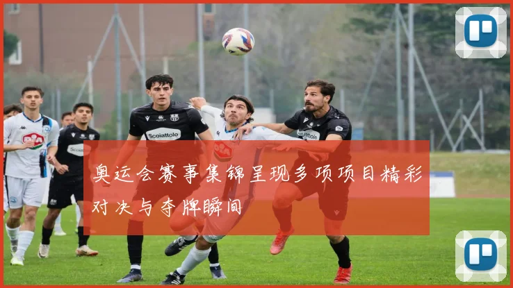 奥运会赛事集锦呈现多项项目精彩对决与夺牌瞬间