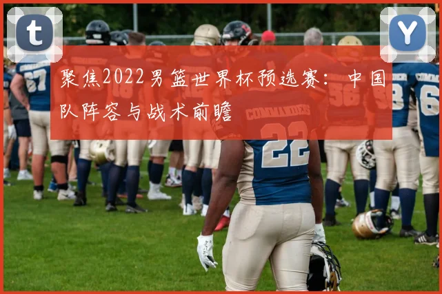 聚焦2022男篮世界杯预选赛:中国队阵容与战术前瞻