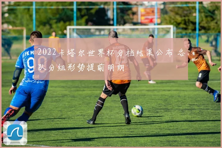 2022卡塔尔世界杯分档结果公布 各队分组形势提前明朗