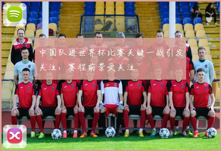 中国队进世界杯比赛关键一战引发关注,赛程前景受关注