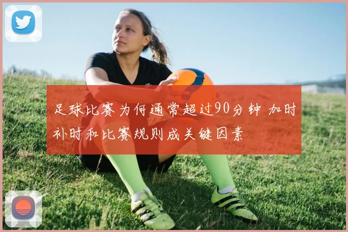 足球比赛为何通常超过90分钟 加时补时和比赛规则成关键因素