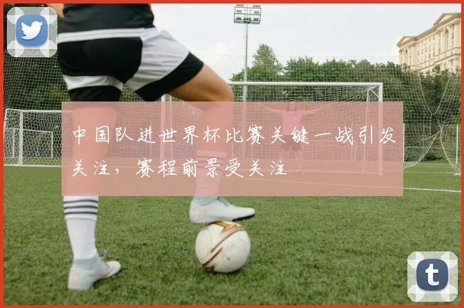 中国队进世界杯比赛关键一战引发关注,赛程前景受关注