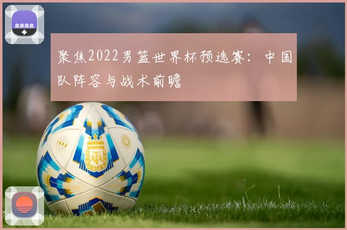 聚焦2022男篮世界杯预选赛:中国队阵容与战术前瞻