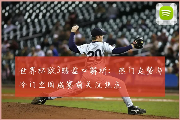 世界杯欧3赔盘口解析:热门走势与冷门空间成赛前关注焦点