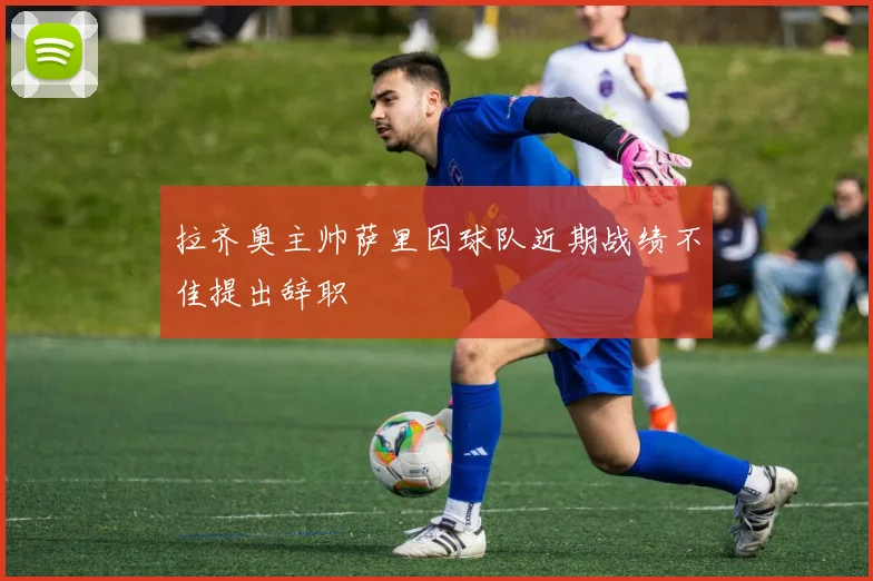 拉齐奥主帅萨里因球队近期战绩不佳提出辞职