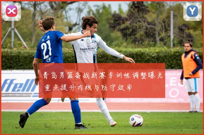 青岛男篮备战新赛季训练调整曝光 重点提升内线与防守效率