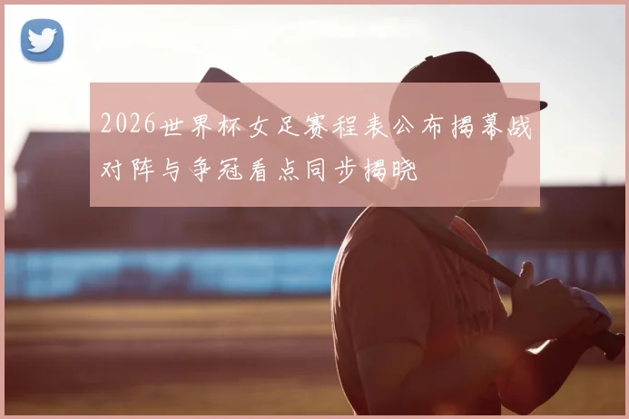 2026世界杯女足赛程表公布揭幕战对阵与争冠看点同步揭晓