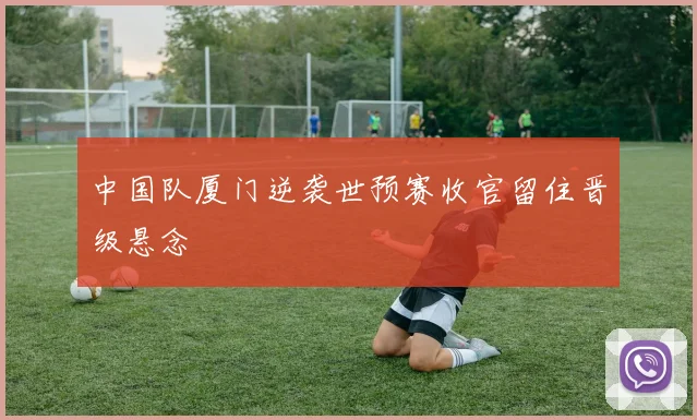 中国队厦门逆袭世预赛收官留住晋级悬念