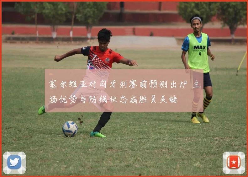 塞尔维亚对匈牙利赛前预测出炉 主场优势与防线状态成胜负关键