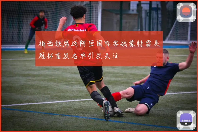 梅西缺席迈阿密国际客战蒙特雷美冠杯首发名单引发关注