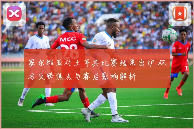 塞尔维亚对土耳其比赛结果出炉 双方交锋焦点与赛后影响解析