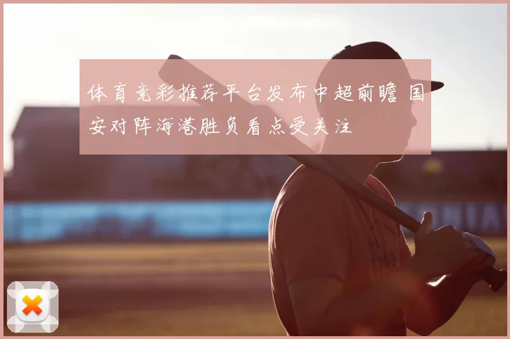 体育竞彩推荐平台发布中超前瞻 国安对阵海港胜负看点受关注