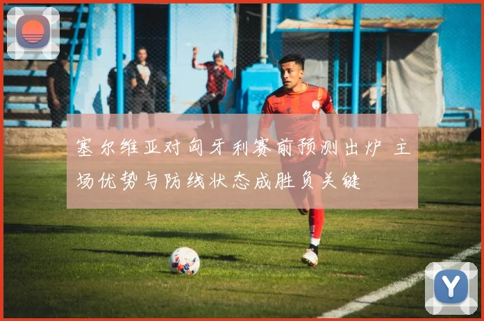 塞尔维亚对匈牙利赛前预测出炉 主场优势与防线状态成胜负关键