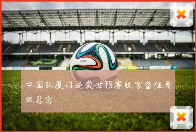 中国队厦门逆袭世预赛收官留住晋级悬念