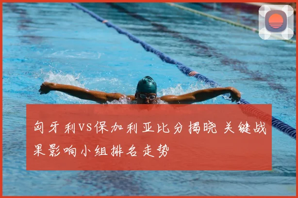 匈牙利vs保加利亚比分揭晓 关键战果影响小组排名走势