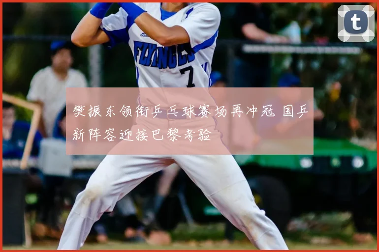樊振东领衔乒乓球赛场再冲冠 国乒新阵容迎接巴黎考验