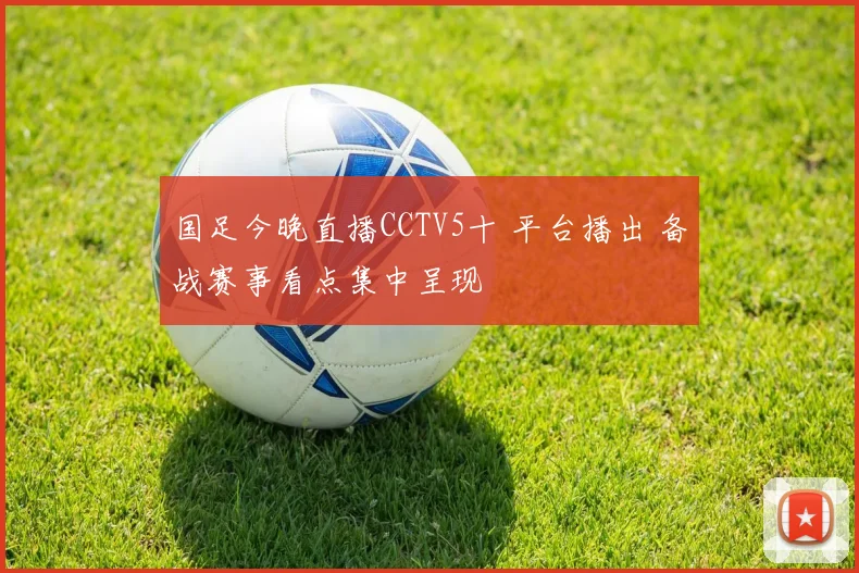 国足今晚直播CCTV5十 平台播出 备战赛事看点集中呈现