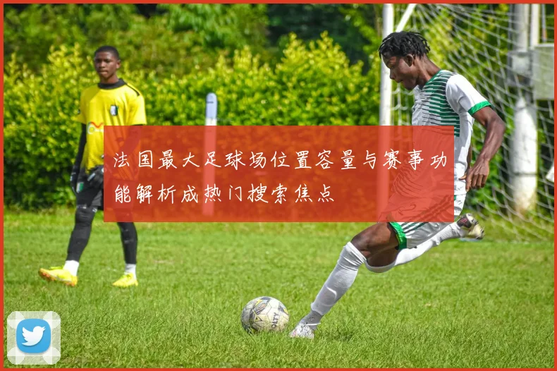 法国最大足球场位置容量与赛事功能解析成热门搜索焦点