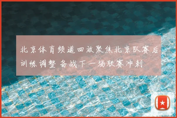 北京体育频道回放聚焦北京队赛后训练调整 备战下一场联赛冲刺