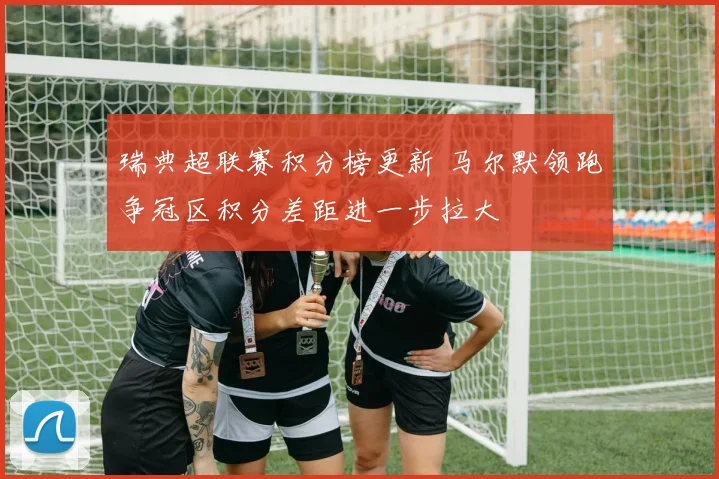 瑞典超联赛积分榜更新 马尔默领跑争冠区积分差距进一步拉大