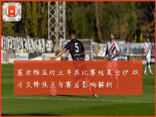 塞尔维亚对土耳其比赛结果出炉 双方交锋焦点与赛后影响解析