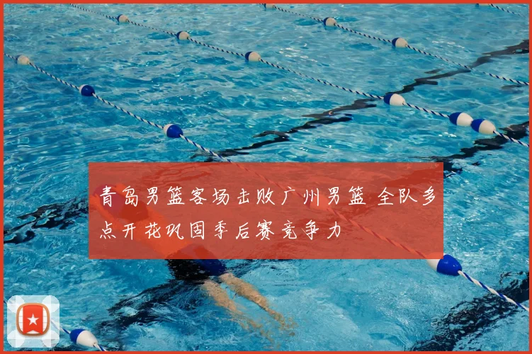 青岛男篮客场击败广州男篮 全队多点开花巩固季后赛竞争力