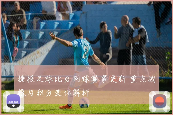 捷报足球比分网球赛事更新 重点战报与积分变化解析