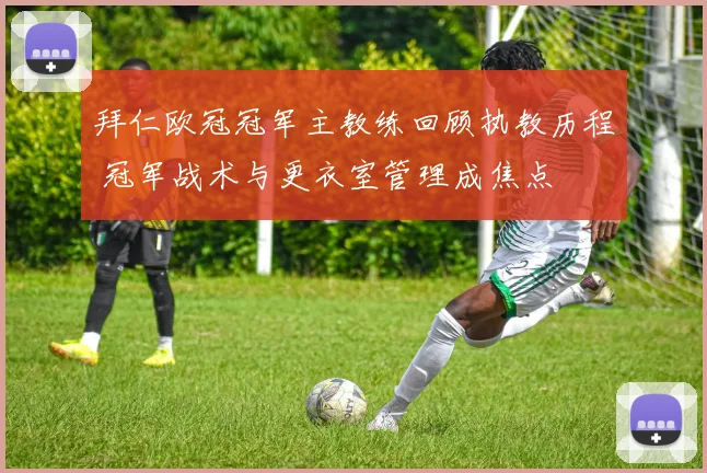 拜仁欧冠冠军主教练回顾执教历程 冠军战术与更衣室管理成焦点