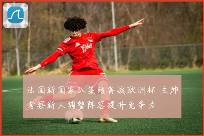 法国新国家队集结备战欧洲杯 主帅考察新人调整阵容提升竞争力