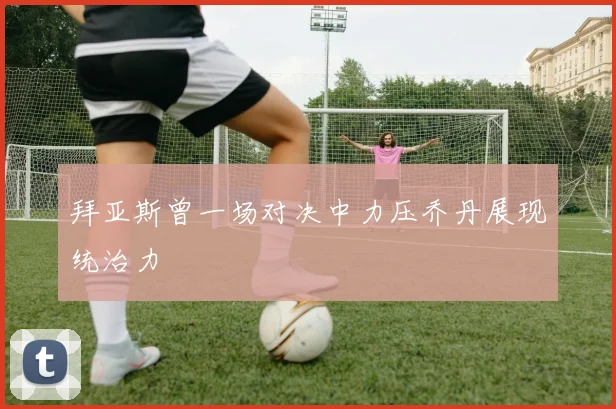 拜亚斯曾一场对决中力压乔丹展现统治力