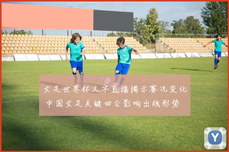 女足世界杯文字直播揭示赛况变化 中国女足关键回合影响出线形势