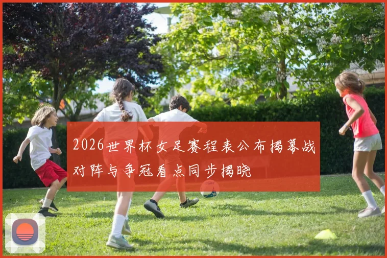 2026世界杯女足赛程表公布揭幕战对阵与争冠看点同步揭晓