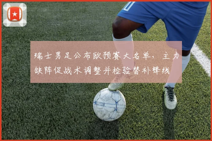 瑞士男足公布欧预赛大名单，主力缺阵促战术调整并检验替补锋线