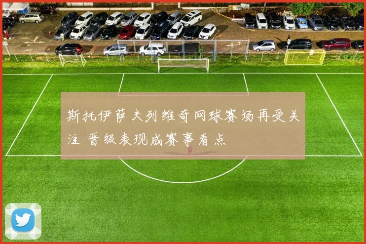 斯托伊萨夫列维奇网球赛场再受关注 晋级表现成赛事看点