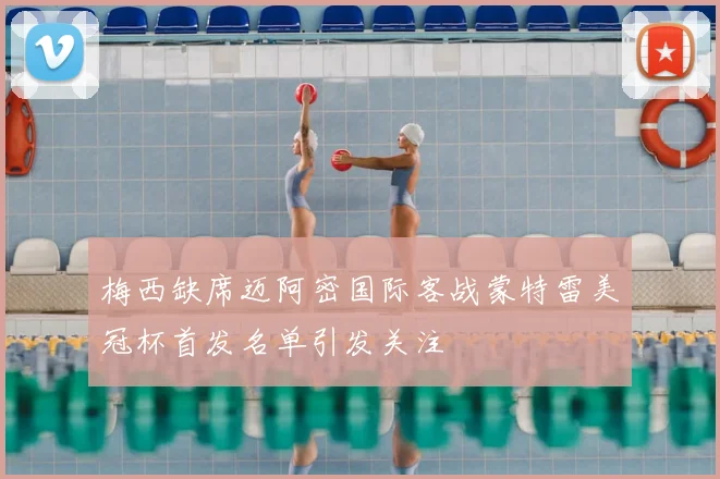 梅西缺席迈阿密国际客战蒙特雷美冠杯首发名单引发关注