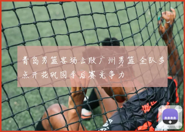 青岛男篮客场击败广州男篮 全队多点开花巩固季后赛竞争力