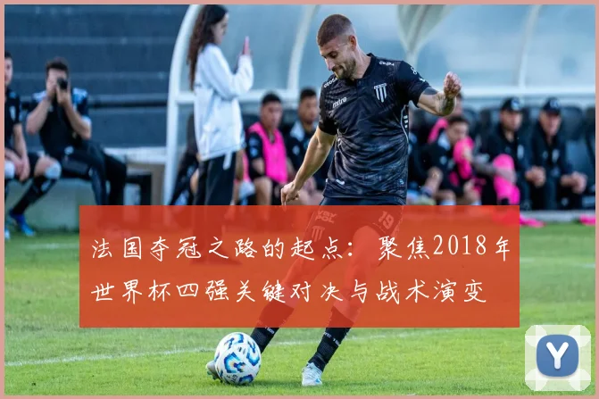 法国夺冠之路的起点：聚焦2018年世界杯四强关键对决与战术演变