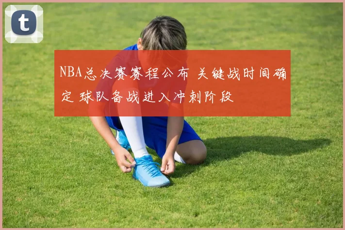 NBA总决赛赛程公布 关键战时间确定 球队备战进入冲刺阶段
