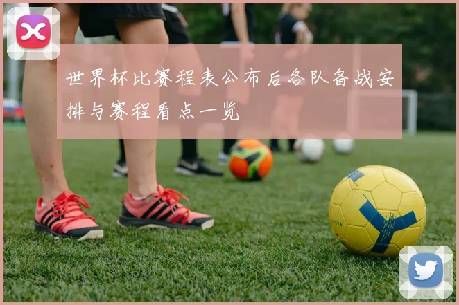 世界杯比赛程表公布后各队备战安排与赛程看点一览