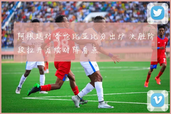 阿根廷对哥伦比亚比分出炉 决胜阶段拉开后续对阵看点