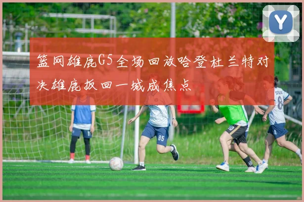 篮网雄鹿G5全场回放哈登杜兰特对决雄鹿扳回一城成焦点